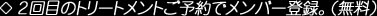 2回目のトリートメントご予約でメンバー登録。（無料）