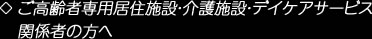 ご高齢者専用居住施設・介護施設・デイケアサービス
関係者の方へ